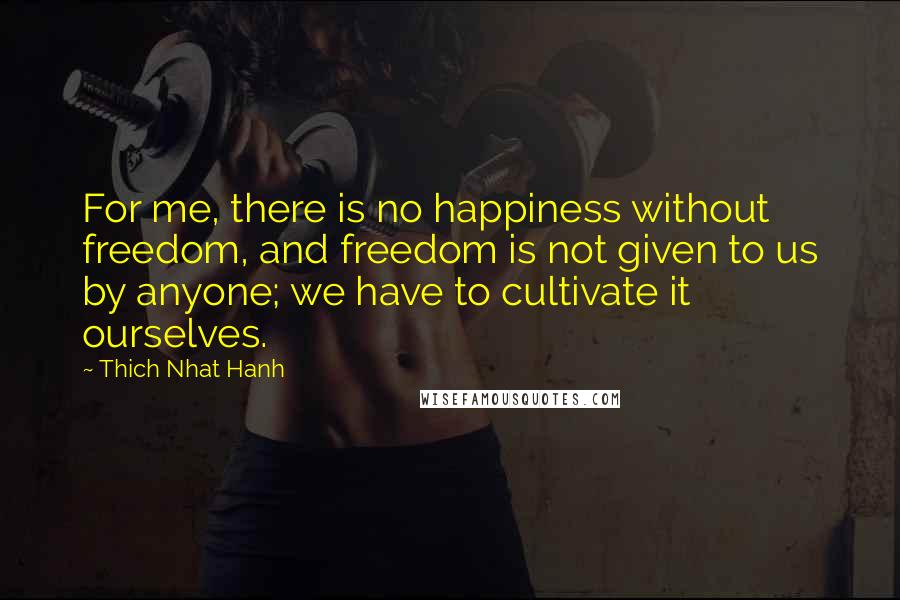 Thich Nhat Hanh Quotes: For me, there is no happiness without freedom, and freedom is not given to us by anyone; we have to cultivate it ourselves.