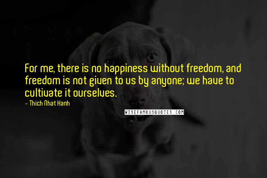 Thich Nhat Hanh Quotes: For me, there is no happiness without freedom, and freedom is not given to us by anyone; we have to cultivate it ourselves.