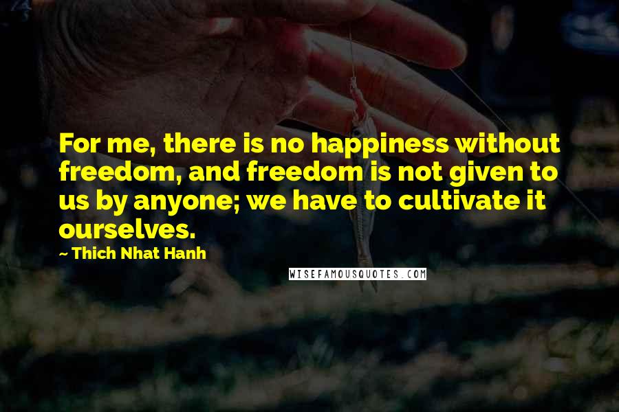 Thich Nhat Hanh Quotes: For me, there is no happiness without freedom, and freedom is not given to us by anyone; we have to cultivate it ourselves.