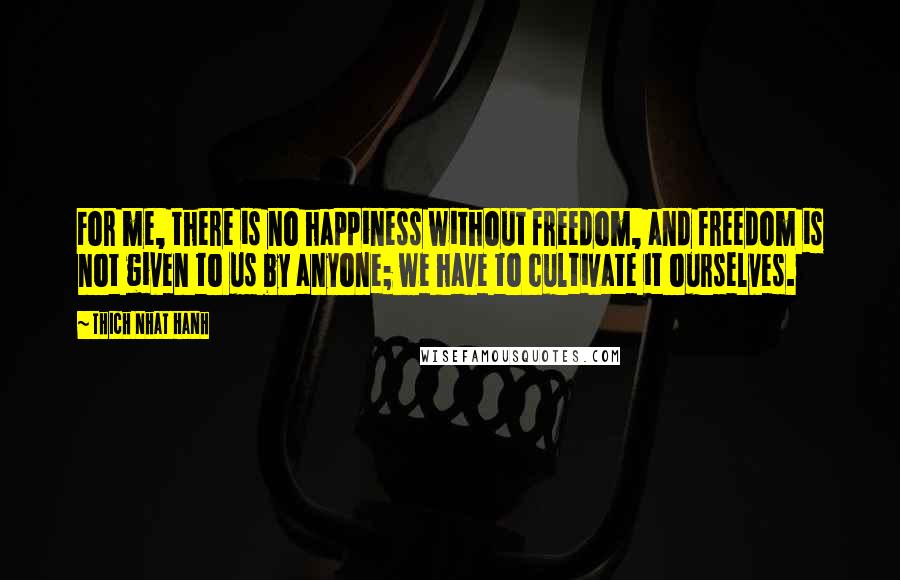 Thich Nhat Hanh Quotes: For me, there is no happiness without freedom, and freedom is not given to us by anyone; we have to cultivate it ourselves.