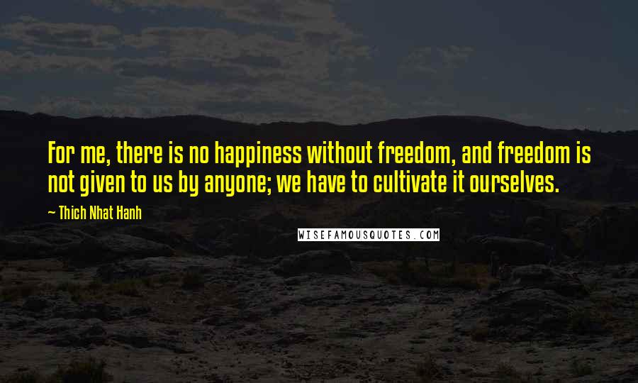 Thich Nhat Hanh Quotes: For me, there is no happiness without freedom, and freedom is not given to us by anyone; we have to cultivate it ourselves.