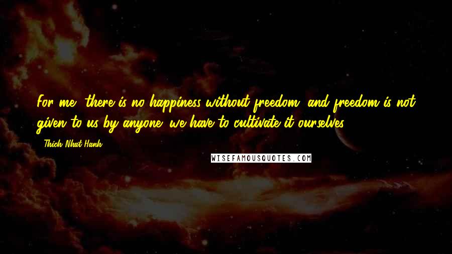 Thich Nhat Hanh Quotes: For me, there is no happiness without freedom, and freedom is not given to us by anyone; we have to cultivate it ourselves.