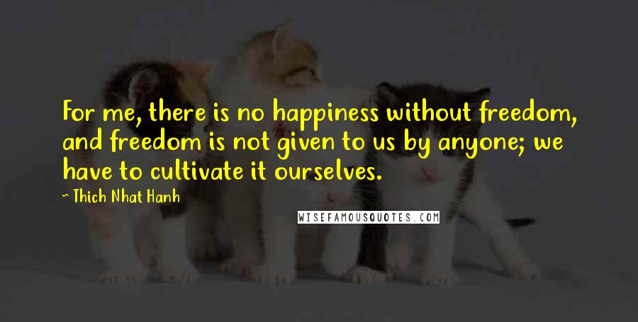 Thich Nhat Hanh Quotes: For me, there is no happiness without freedom, and freedom is not given to us by anyone; we have to cultivate it ourselves.