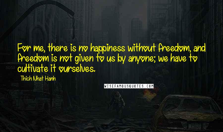 Thich Nhat Hanh Quotes: For me, there is no happiness without freedom, and freedom is not given to us by anyone; we have to cultivate it ourselves.