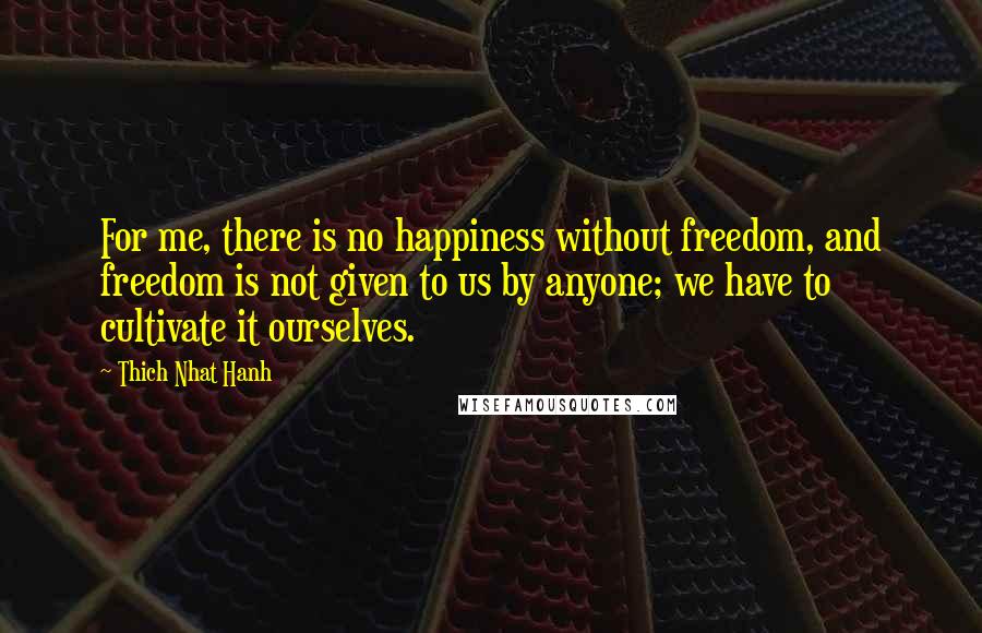 Thich Nhat Hanh Quotes: For me, there is no happiness without freedom, and freedom is not given to us by anyone; we have to cultivate it ourselves.