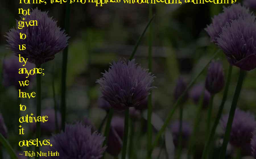 Thich Nhat Hanh Quotes: For me, there is no happiness without freedom, and freedom is not given to us by anyone; we have to cultivate it ourselves.