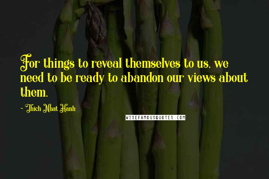 Thich Nhat Hanh Quotes: For things to reveal themselves to us, we need to be ready to abandon our views about them.