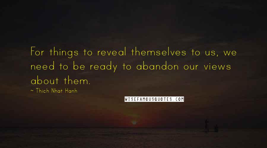 Thich Nhat Hanh Quotes: For things to reveal themselves to us, we need to be ready to abandon our views about them.