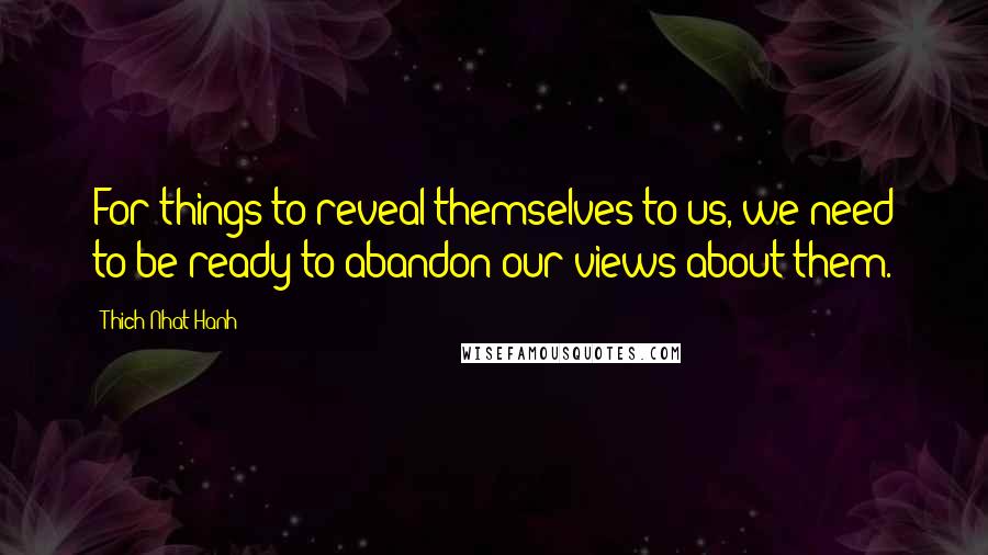 Thich Nhat Hanh Quotes: For things to reveal themselves to us, we need to be ready to abandon our views about them.