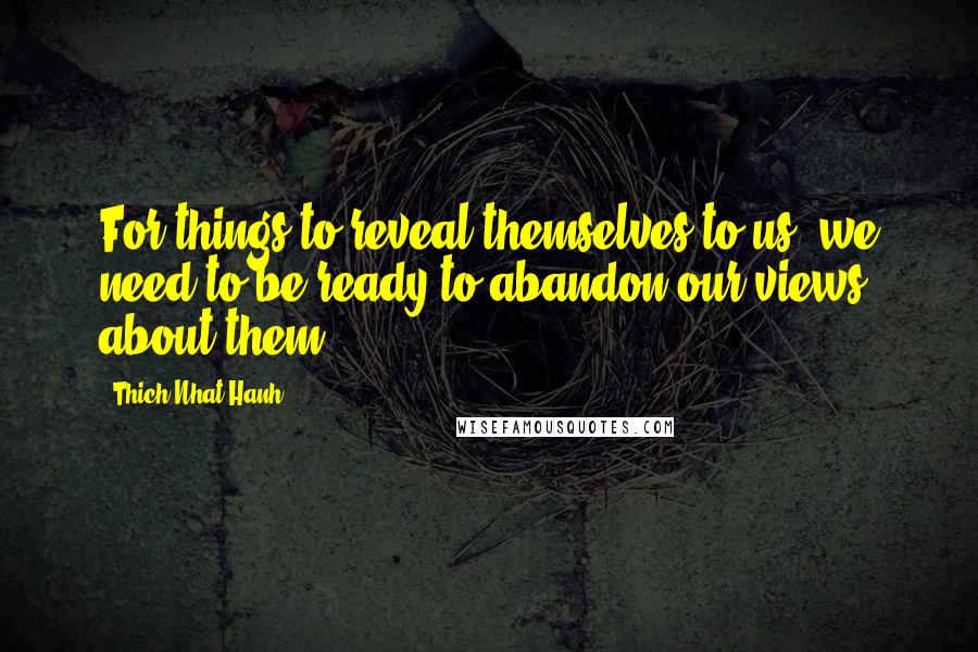 Thich Nhat Hanh Quotes: For things to reveal themselves to us, we need to be ready to abandon our views about them.