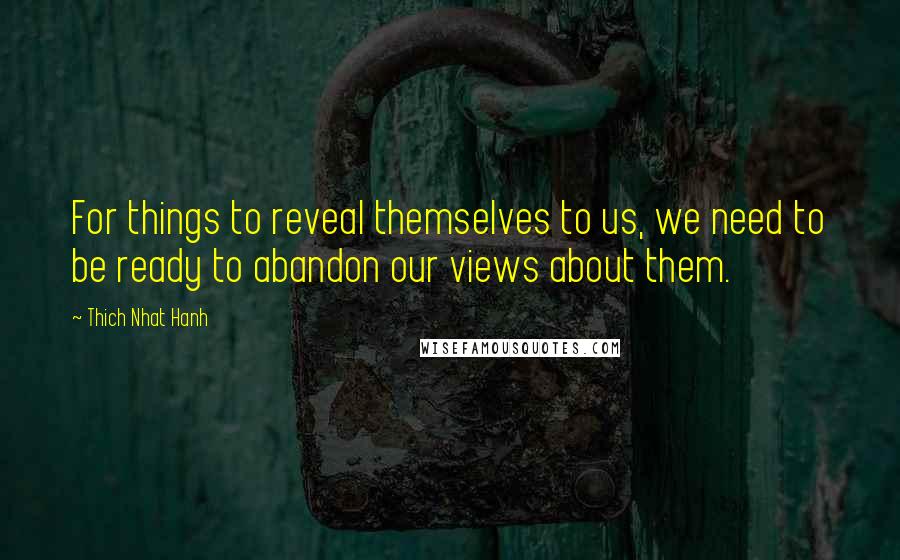 Thich Nhat Hanh Quotes: For things to reveal themselves to us, we need to be ready to abandon our views about them.
