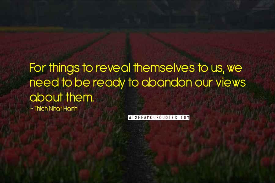 Thich Nhat Hanh Quotes: For things to reveal themselves to us, we need to be ready to abandon our views about them.