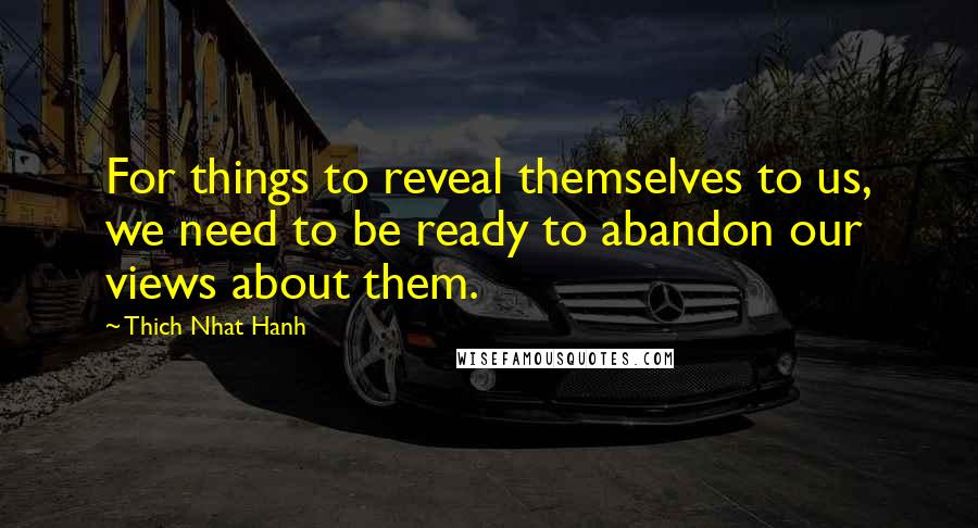 Thich Nhat Hanh Quotes: For things to reveal themselves to us, we need to be ready to abandon our views about them.