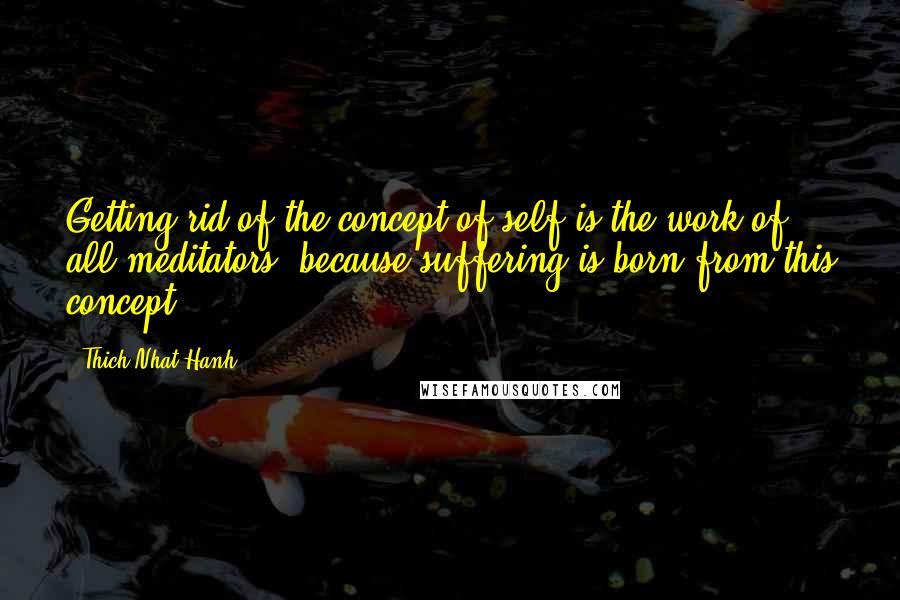 Thich Nhat Hanh Quotes: Getting rid of the concept of self is the work of all meditators, because suffering is born from this concept.