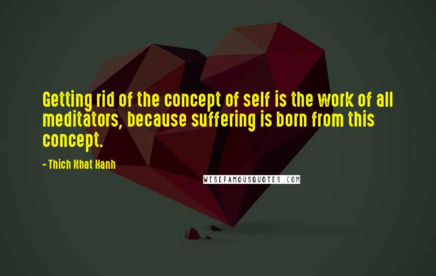 Thich Nhat Hanh Quotes: Getting rid of the concept of self is the work of all meditators, because suffering is born from this concept.