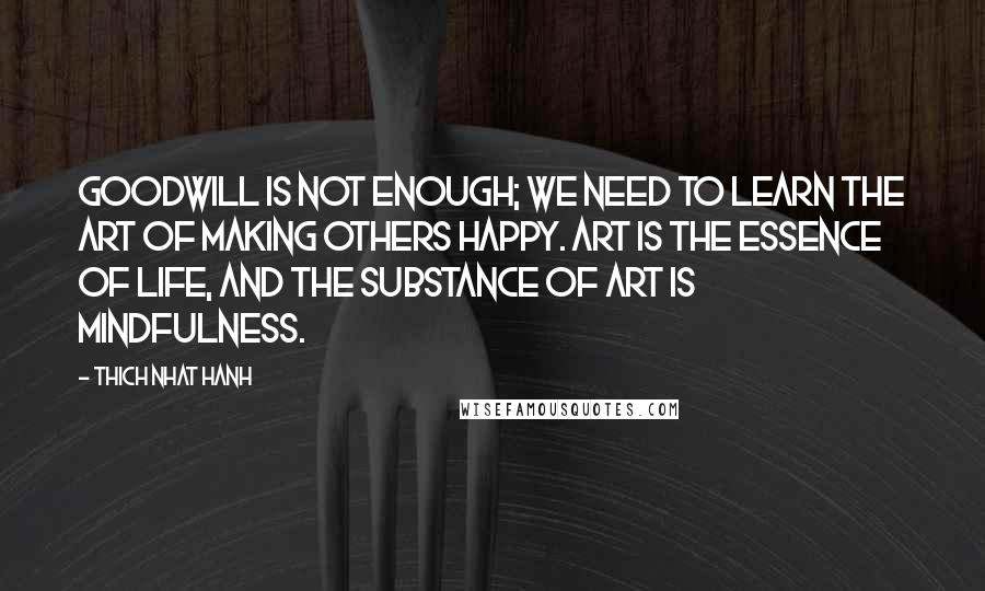 Thich Nhat Hanh Quotes: Goodwill is not enough; we need to learn the art of making others happy. Art is the essence of life, and the substance of art is mindfulness.