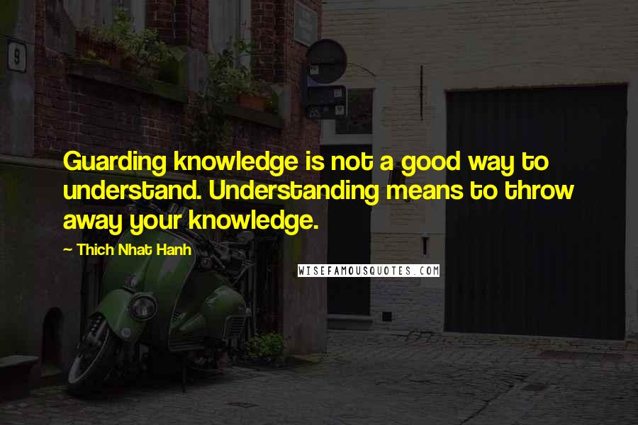 Thich Nhat Hanh Quotes: Guarding knowledge is not a good way to understand. Understanding means to throw away your knowledge.