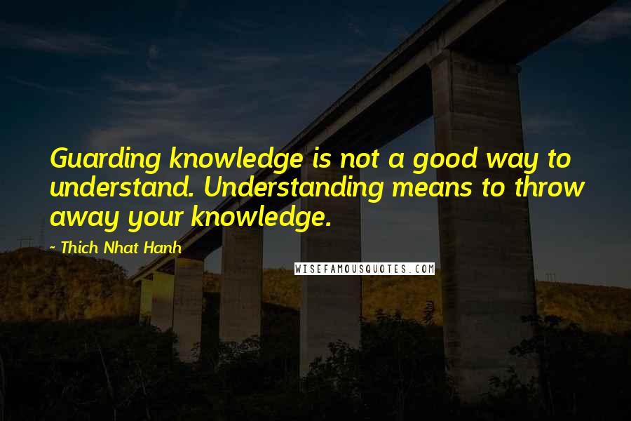 Thich Nhat Hanh Quotes: Guarding knowledge is not a good way to understand. Understanding means to throw away your knowledge.