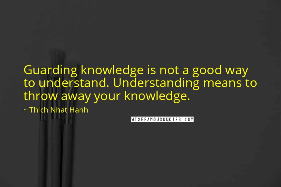 Thich Nhat Hanh Quotes: Guarding knowledge is not a good way to understand. Understanding means to throw away your knowledge.