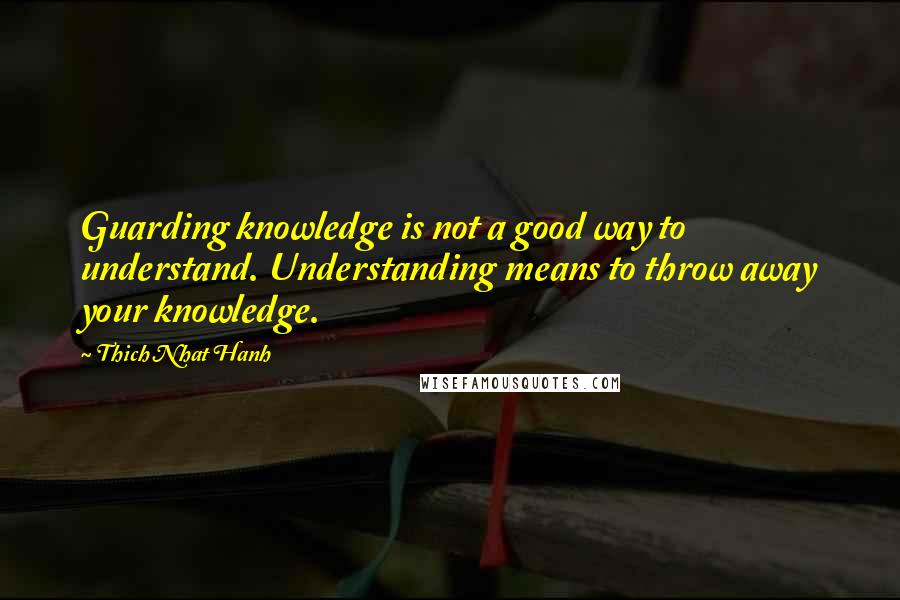 Thich Nhat Hanh Quotes: Guarding knowledge is not a good way to understand. Understanding means to throw away your knowledge.