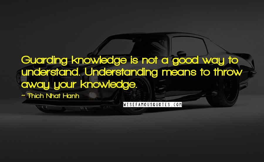 Thich Nhat Hanh Quotes: Guarding knowledge is not a good way to understand. Understanding means to throw away your knowledge.