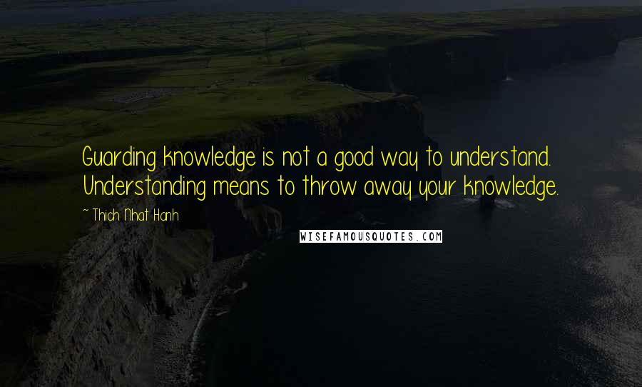 Thich Nhat Hanh Quotes: Guarding knowledge is not a good way to understand. Understanding means to throw away your knowledge.