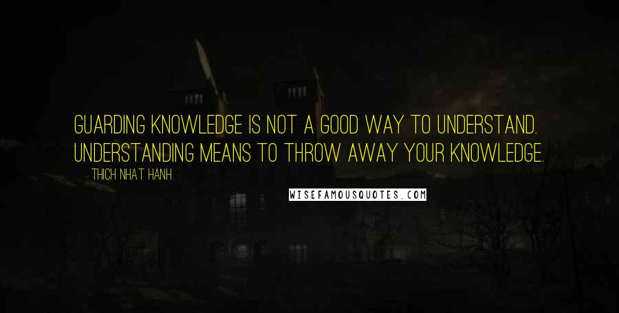 Thich Nhat Hanh Quotes: Guarding knowledge is not a good way to understand. Understanding means to throw away your knowledge.