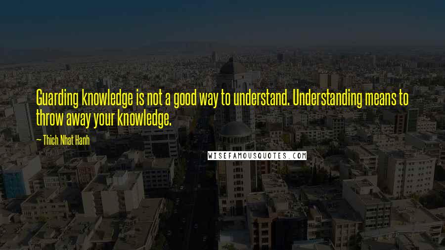 Thich Nhat Hanh Quotes: Guarding knowledge is not a good way to understand. Understanding means to throw away your knowledge.