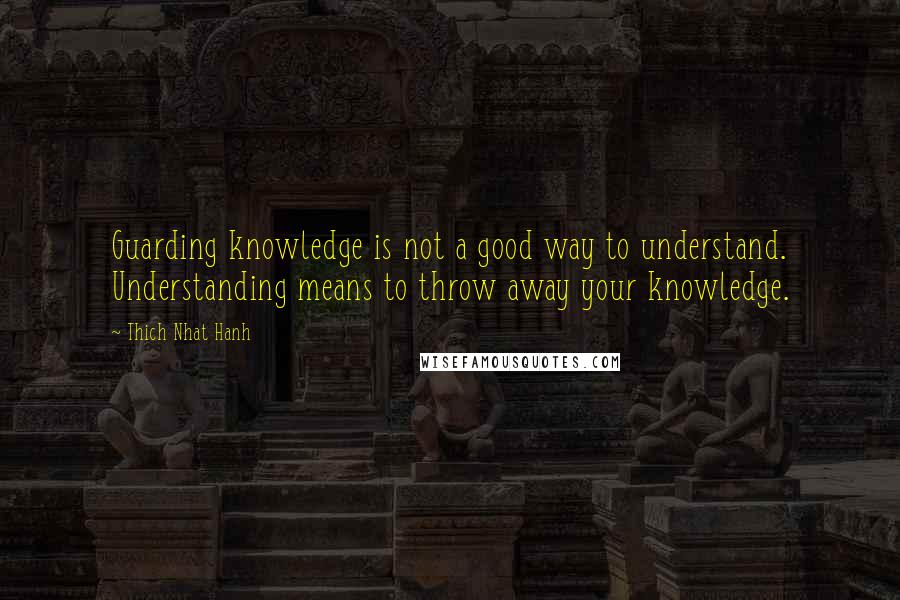 Thich Nhat Hanh Quotes: Guarding knowledge is not a good way to understand. Understanding means to throw away your knowledge.