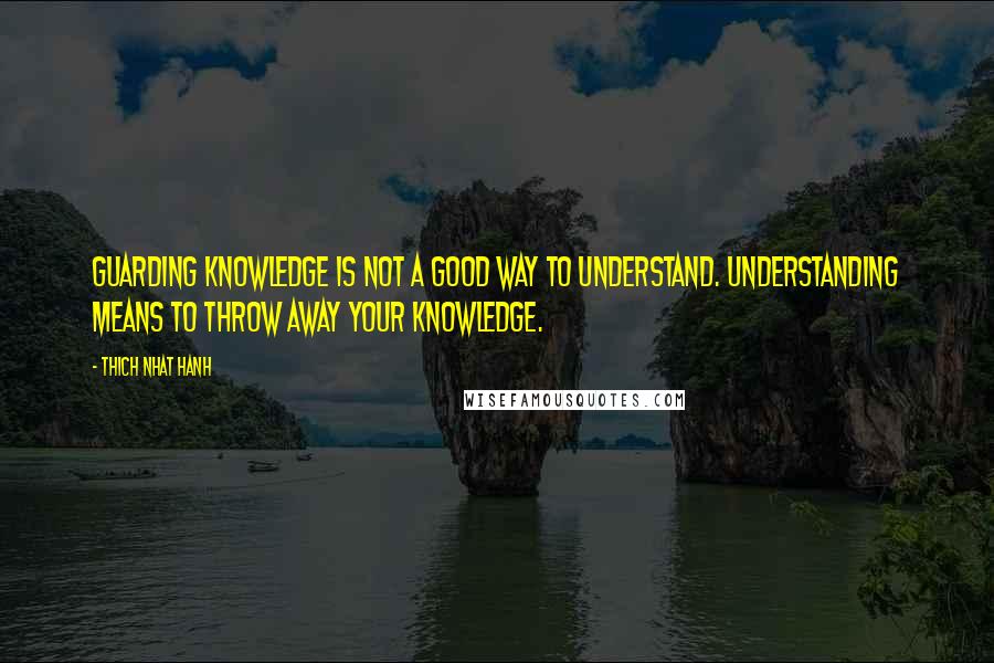 Thich Nhat Hanh Quotes: Guarding knowledge is not a good way to understand. Understanding means to throw away your knowledge.