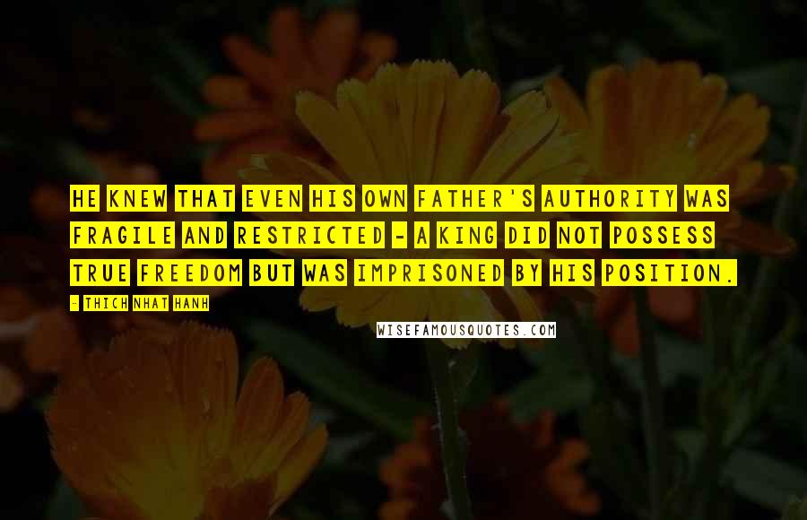 Thich Nhat Hanh Quotes: He knew that even his own father's authority was fragile and restricted - a king did not possess true freedom but was imprisoned by his position.