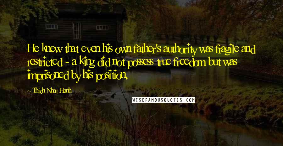 Thich Nhat Hanh Quotes: He knew that even his own father's authority was fragile and restricted - a king did not possess true freedom but was imprisoned by his position.