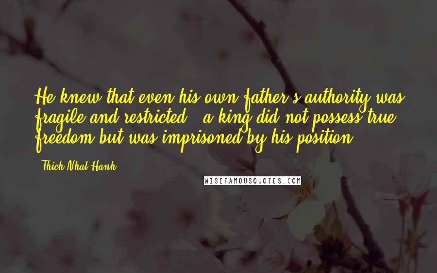 Thich Nhat Hanh Quotes: He knew that even his own father's authority was fragile and restricted - a king did not possess true freedom but was imprisoned by his position.