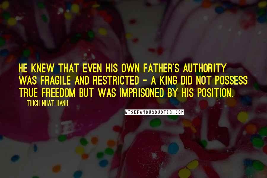 Thich Nhat Hanh Quotes: He knew that even his own father's authority was fragile and restricted - a king did not possess true freedom but was imprisoned by his position.