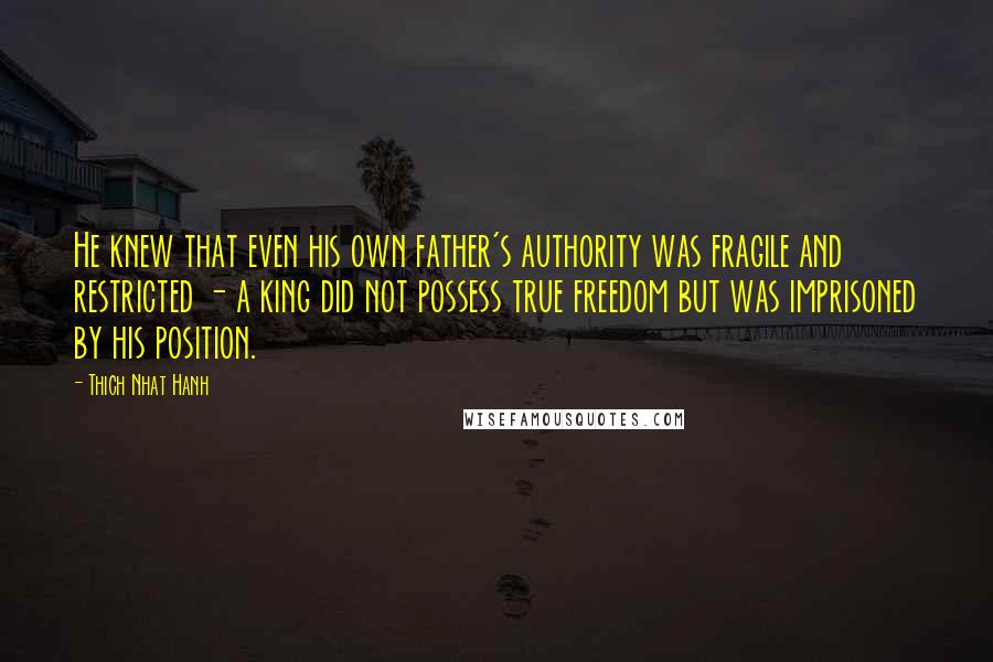 Thich Nhat Hanh Quotes: He knew that even his own father's authority was fragile and restricted - a king did not possess true freedom but was imprisoned by his position.