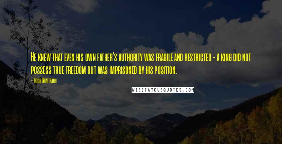 Thich Nhat Hanh Quotes: He knew that even his own father's authority was fragile and restricted - a king did not possess true freedom but was imprisoned by his position.