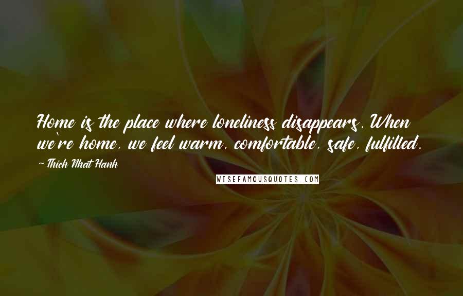 Thich Nhat Hanh Quotes: Home is the place where loneliness disappears. When we're home, we feel warm, comfortable, safe, fulfilled.