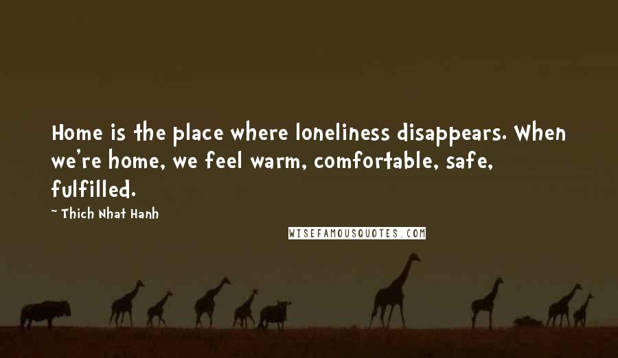 Thich Nhat Hanh Quotes: Home is the place where loneliness disappears. When we're home, we feel warm, comfortable, safe, fulfilled.