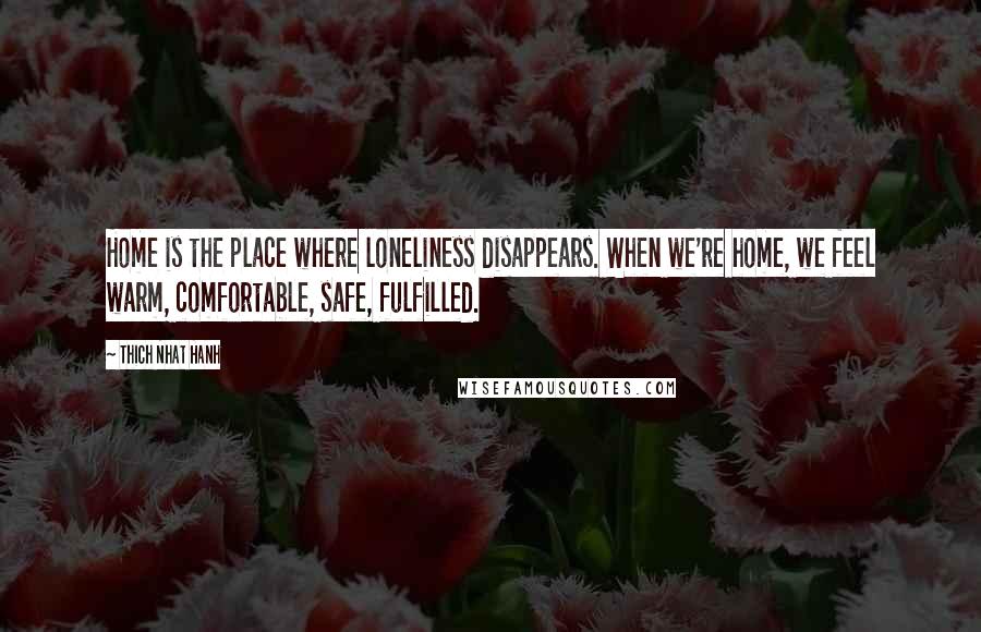 Thich Nhat Hanh Quotes: Home is the place where loneliness disappears. When we're home, we feel warm, comfortable, safe, fulfilled.