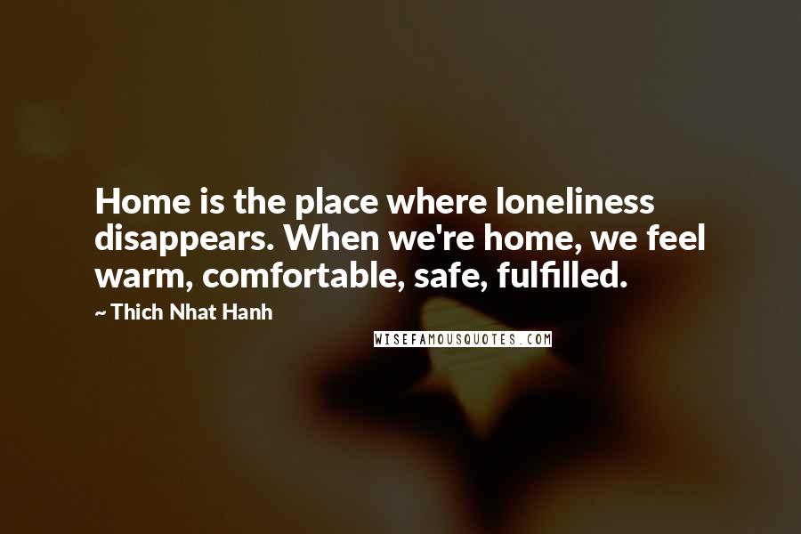Thich Nhat Hanh Quotes: Home is the place where loneliness disappears. When we're home, we feel warm, comfortable, safe, fulfilled.