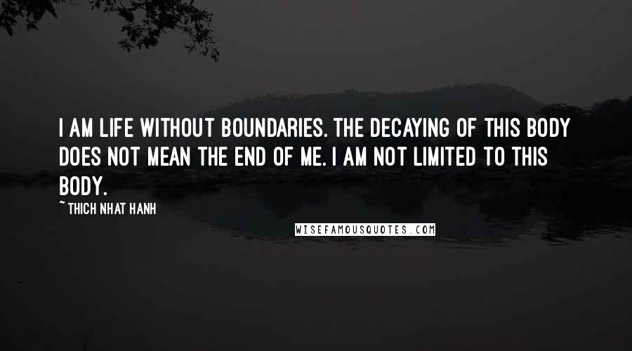 Thich Nhat Hanh Quotes: I am life without boundaries. The decaying of this body does not mean the end of me. I am not limited to this body.