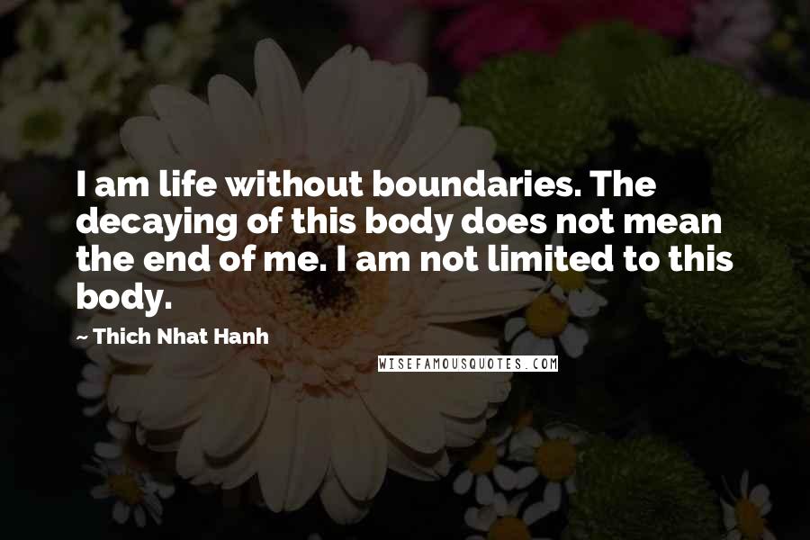 Thich Nhat Hanh Quotes: I am life without boundaries. The decaying of this body does not mean the end of me. I am not limited to this body.