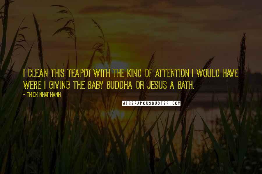 Thich Nhat Hanh Quotes: I clean this teapot with the kind of attention I would have were I giving the baby Buddha or Jesus a bath.