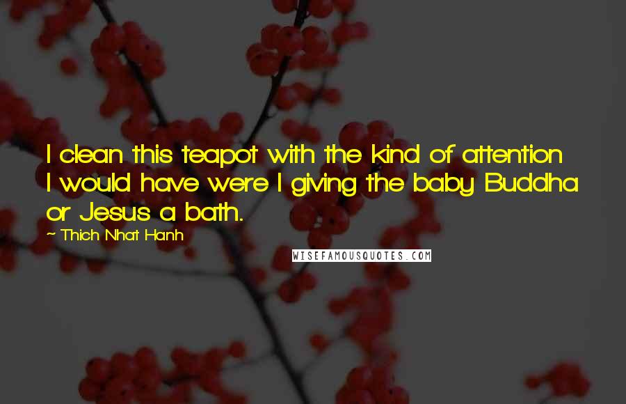 Thich Nhat Hanh Quotes: I clean this teapot with the kind of attention I would have were I giving the baby Buddha or Jesus a bath.