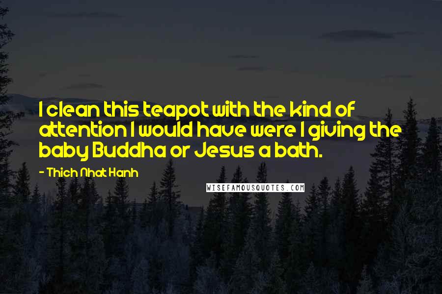 Thich Nhat Hanh Quotes: I clean this teapot with the kind of attention I would have were I giving the baby Buddha or Jesus a bath.