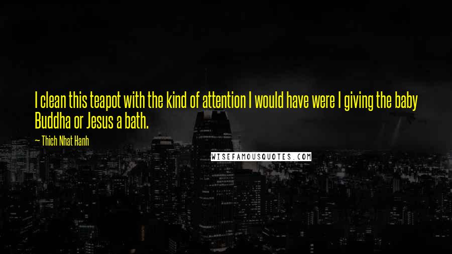 Thich Nhat Hanh Quotes: I clean this teapot with the kind of attention I would have were I giving the baby Buddha or Jesus a bath.