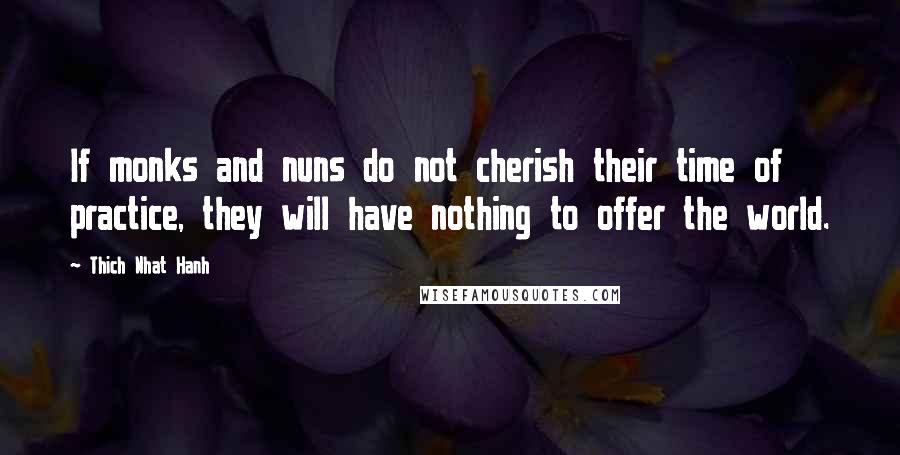 Thich Nhat Hanh Quotes: If monks and nuns do not cherish their time of practice, they will have nothing to offer the world.