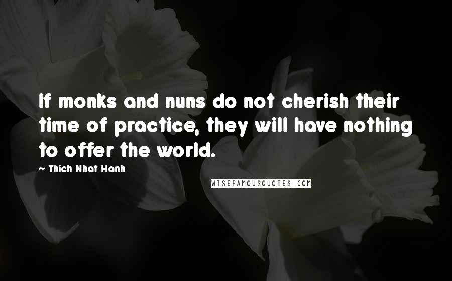 Thich Nhat Hanh Quotes: If monks and nuns do not cherish their time of practice, they will have nothing to offer the world.