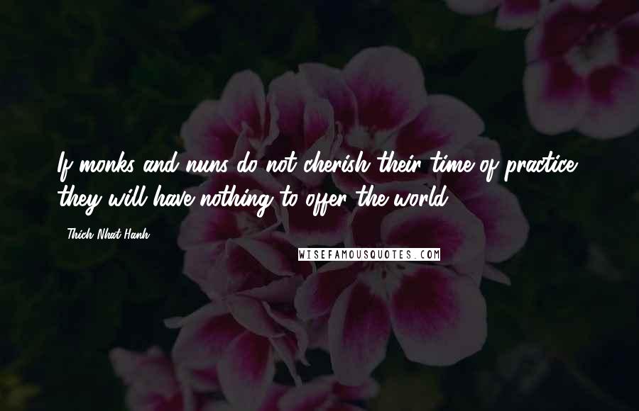 Thich Nhat Hanh Quotes: If monks and nuns do not cherish their time of practice, they will have nothing to offer the world.