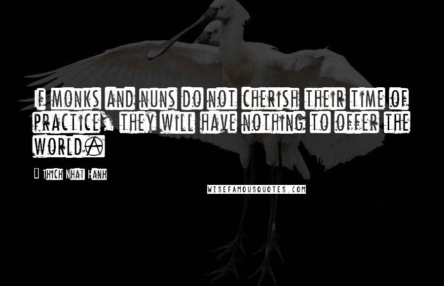 Thich Nhat Hanh Quotes: If monks and nuns do not cherish their time of practice, they will have nothing to offer the world.